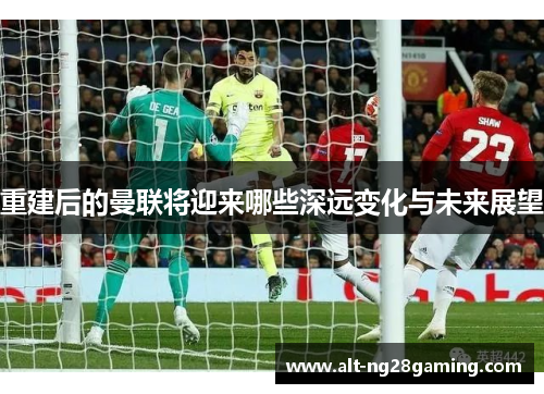 重建后的曼联将迎来哪些深远变化与未来展望