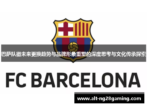巴萨队徽未来更换趋势与品牌形象重塑的深度思考与文化传承探索