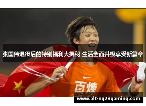 张国伟退役后的特别福利大揭秘 生活全面升级享受新篇章