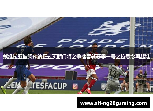 戴维拉亚被阿森纳正式买断门将之争落幕新赛季一号之位悬念再起谁