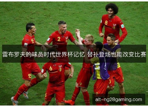 雷布罗夫的球员时代世界杯记忆 替补登场也能改变比赛 雷布罗夫的球员时代世界杯记忆 替补登场也能改变比赛