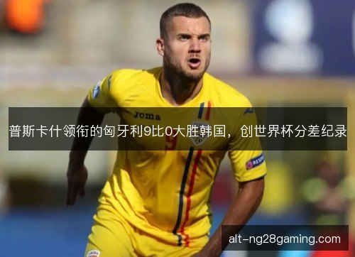 普斯卡什领衔的匈牙利9比0大胜韩国，创世界杯分差纪录